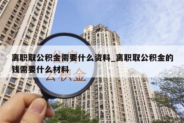 离职取公积金需要什么资料_离职取公积金的钱需要什么材料